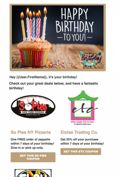 This year, Pilot staff launched their birthday club campaign, and it has already tripled the email audience! They currently have three local sponsors (smoothie shop, pizza restaurant, gifts and decor store) and each provides a special coupon via email. This year, Pilot staff launched their birthday club campaign, and it has already tripled the email audience! They currently have three local sponsors (smoothie shop, pizza restaurant, gifts and decor store) and each provides a special coupon via email.